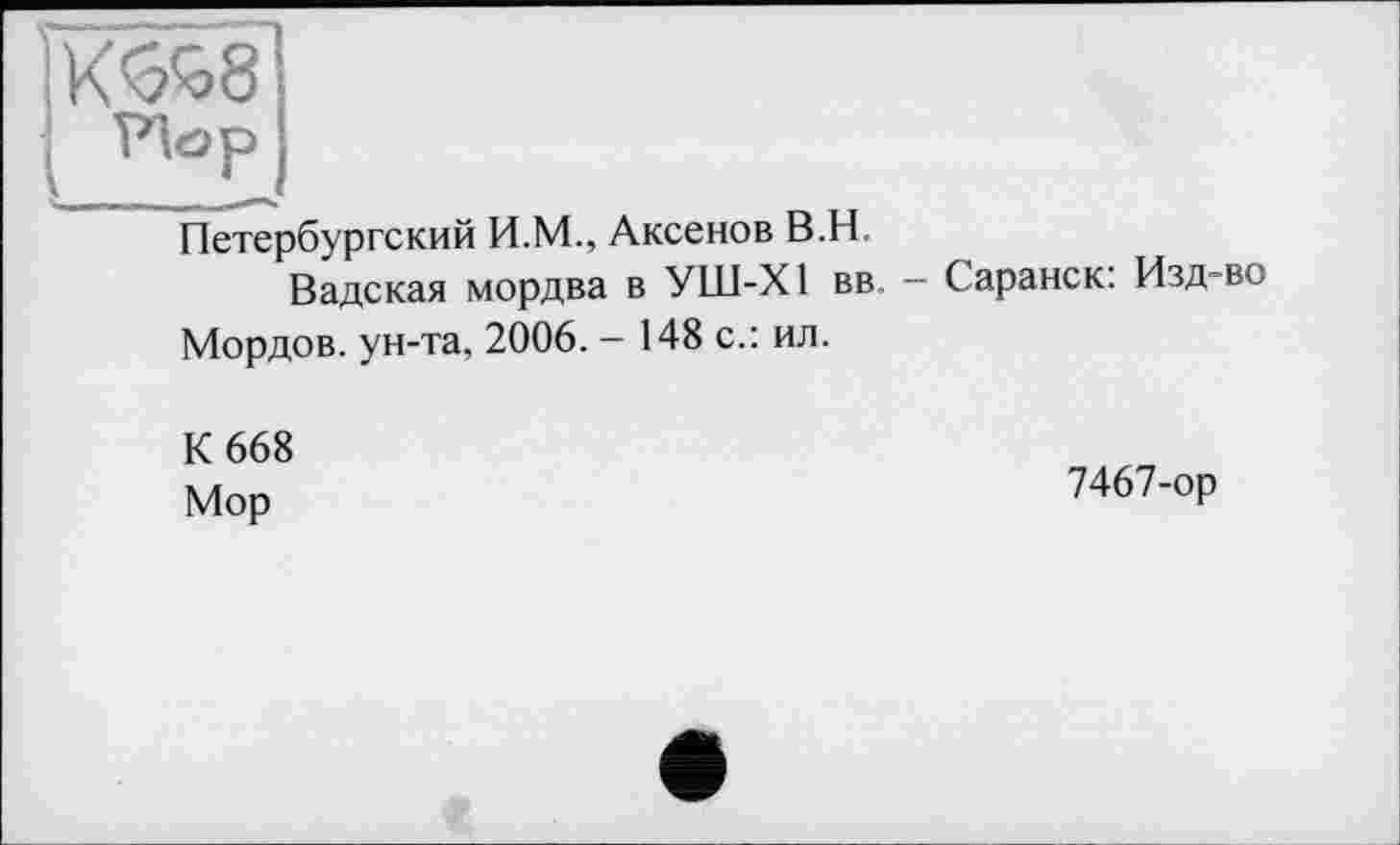 ﻿ÏK^8‘
Петербургский И.М., Аксенов В.H.
Вадская мордва в УШ-Х1 вв. — Саранск: Изд-во Мордов. ун-та, 2006. - 148 с.: ил.
К 668 Мор
7467-ор